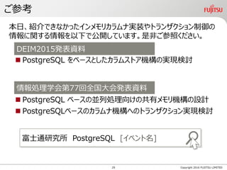ご参考
 PostgreSQL をベースとしたカラムストア機構の実現検討
 PostgreSQL ベースの並列処理向けの共有メモリ機構の設計
 PostgreSQLベースのカラムナ機構へのトランザクション実現検討
Copyright 2016 FUJITSU LIMITED
本日、紹介できなかったインメモリカラムナ実装やトランザクション制御の
情報に関する情報を以下で公開しています。是非ご参照ください。
DEIM2015発表資料
情報処理学会第77回全国大会発表資料
富士通研究所 PostgreSQL [イベント名]
29
 