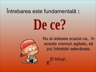 Dit-moi Pourquoi? De ce? Întrebarea este fundamentală  :    Nu ai adesea ocazia ca ,  în aceste vremuri agitate ,  să pui întrebări adevărate . Şi totuşi ... 