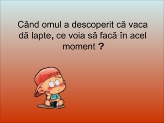 Dit-moi Pourquoi? Când omul a descoperit   că vaca dă lapte ,  ce voia să facă   în acel moment  ? 
