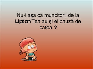 Dit-moi Pourquoi? Nu-i aşa că   muncitorii de la  Lipton  Tea au şi ei pauză de cafea  ? 