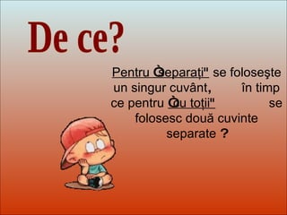 Dit-moi Pourquoi? De ce? Pentru  “ separaţi "   se foloseşte un singur cuvânt ,  în timp ce pentru   “ cu toţii "   se folosesc două cuvinte separate  ? 