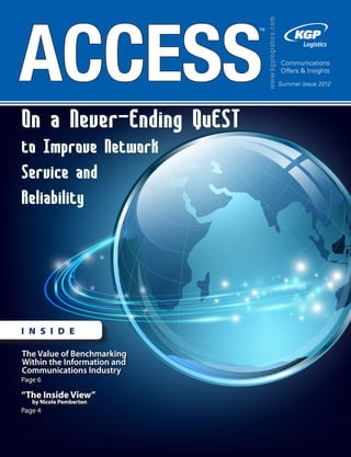 May 2010
www.kgplogistics.com
TM
Communications
Offers & Insights
Summer Issue 2012
I N S I D E
ACCESS
The Value of Benchmarking
Within the Information and
Communications Industry
Page 6
“The Inside View”
by Nicole Pemberton
Page 4
On a Never-Ending QuEST
to Improve Network
Service and
Reliability
 