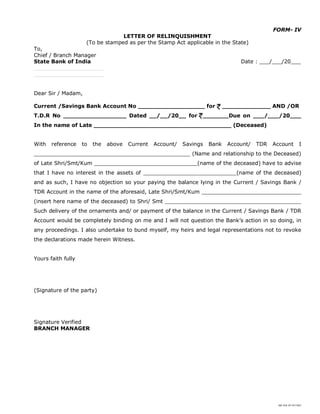 SBI DOC BY 4577825
FORM- IV
LETTER OF RELINQUISHMENT
(To be stamped as per the Stamp Act applicable in the State)
To,
Chief / Branch Manager
State Bank of India Date : ___/___/20___
_____________________
_____________________
Dear Sir / Madam,
Current /Savings Bank Account No __________________ for _____________ AND /OR
T.D.R No _________________ Dated __/__/20__ for _______Due on ___/___/20___
In the name of Late _____________________________________ (Deceased)
With reference to the above Current Account/ Savings Bank Account/ TDR Account I
_______________________________________________ (Name and relationship to the Deceased)
of Late Shri/Smt/Kum _______________________________(name of the deceased) have to advise
that I have no interest in the assets of ____________________________(name of the deceased)
and as such, I have no objection so your paying the balance lying in the Current / Savings Bank /
TDR Account in the name of the aforesaid, Late Shri/Smt/Kum ______________________________
(insert here name of the deceased) to Shri/ Smt _________________________________________
Such delivery of the ornaments and/ or payment of the balance in the Current / Savings Bank / TDR
Account would be completely binding on me and I will not question the Bank’s action in so doing, in
any proceedings. I also undertake to bund myself, my heirs and legal representations not to revoke
the declarations made herein Witness.
Yours faith fully
(Signature of the party)
Signature Verified
BRANCH MANAGER
 