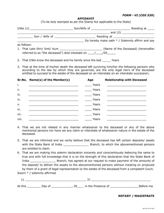 SBI DOC BY 4577825
FORM - VI (COS 539)
AFFIDAVIT
(To be duly stamped as per the Stamp Act applicable to the State)
I/We (1) _________________________ Son/Wife of _______________________ Residing at ____
______________________________________________________ and (2) ___________________
_________ Son / Wife of ________________________ Residing at ________________________
_______________________________________ Do hereby make oath * / Solemnly affirm and say
as follows:
1. That Late Shri/ Smt/ Kum _________________________ (Name of the Deceased) (hereinafter
referred to as “the deceased”) died intestate on ____/____/20_____
2. That I/We know the deceased and his family since the last _____ Years
3. That at the time of his/her death the deceased left surviving him/her the following persons who
according to the law by which they are governed, are the only legal heirs of the deceased
entitled to succeed to the estate of the deceased on an interstate on an interstate succession;
Sr.No. Name(s) of the Member(s) Age Relationship with Deceased
i. _____________________________ ____ Years _______________________
ii. _____________________________ ____ Years _______________________
iii. _____________________________ ____ Years _______________________
iv. _____________________________ ____ Years _______________________
v. _____________________________ ____ Years _______________________
vi. _____________________________ ____ Years _______________________
vii. _____________________________ ____ Years _______________________
viii. _____________________________ ____ Years _______________________
4. That we are not related in any manner whatsoever to the deceased or any of the above
mentioned persons nor have we any claim or interstate of whatsoever nature in the estate of the
deceased.
5. That we are informed and we verily believe that the deceased has left certain deposits/ assets
with the State Bank of India _______________ Branch, to which the abovementioned persons
are entitled to claim.
6. That we are making this solemn declaration sincerely and conscientiously believing the same to
true and with full knowledge that it is on the strength of this declaration that the State Bank of
India _______________ Branch, has agreed at our request to make payment of the amounts of
the deposit/ to deliver the assets to the abovementioned persons without insisting on produced
by them of a grant of legal representation to the estate of the deceased from a competent Court.
Sworn * / solemnly affirmed
1) ____________________________________ 2) ___________________________________
At this ________ Day of ____________, 20____ in the Presence of _________________Before me
NOTARY / MAGISTRATE
 