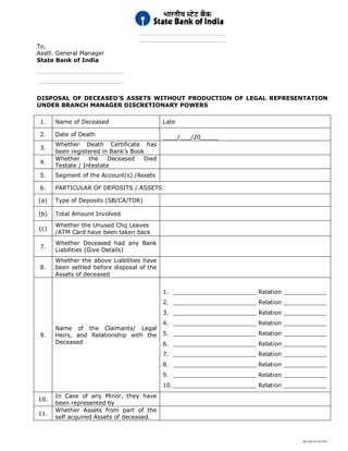 SBI DOC BY 4577825
________________________
________________________
To,
Asstt. General Manager
State Bank of India
________________________
________________________
DISPOSAL OF DECEASED’S ASSETS WITHOUT PRODUCTION OF LEGAL REPRESENTATION
UNDER BRANCH MANAGER DISCRETIONARY POWERS
1. Name of Deceased Late
2. Date of Death ____/___/20_____
3.
Whether Death Certificate has
been registered in Bank’s Book
4.
Whether the Deceased Died
Testate / Intestate
5. Segment of the Account(s) /Assets
6. PARTICULAR OF DEPOSITS / ASSETS:
(a) Type of Deposits (SB/CA/TDR)
(b) Total Amount Involved
(c)
Whether the Unused Chq Leaves
/ATM Card have been taken back
7.
Whether Deceased had any Bank
Liabilities (Give Details)
8.
Whether the above Liabilities have
been settled before disposal of the
Assets of deceased
9.
Name of the Claimants/ Legal
Heirs, and Relationship with the
Deceased
1. _______________________ Relation ____________
2. _______________________ Relation ____________
3. _______________________ Relation ____________
4. _______________________ Relation ____________
5. _______________________ Relation ____________
6. _______________________ Relation ____________
7. _______________________ Relation ____________
8. _______________________ Relation ____________
9. _______________________ Relation ____________
10._______________________ Relation ____________
10.
In Case of any Minor, they have
been represented by
11.
Whether Assets from part of the
self acquired Assets of deceased.
 