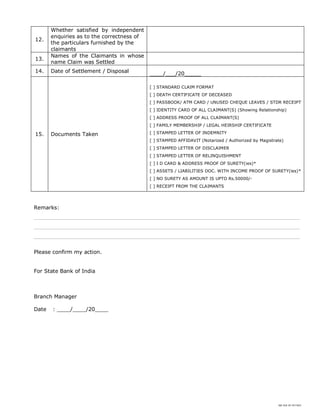 SBI DOC BY 4577825
12.
Whether satisfied by independent
enquiries as to the correctness of
the particulars furnished by the
claimants
13.
Names of the Claimants in whose
name Claim was Settled
14. Date of Settlement / Disposal ____/___/20_____
15. Documents Taken
[ ] STANDARD CLAIM FORMAT
[ ] DEATH CERTIFICATE OF DECEASED
[ ] PASSBOOK/ ATM CARD / UNUSED CHEQUE LEAVES / STDR RECEIPT
[ ] IDENTITY CARD OF ALL CLAIMANT(S) (Showing Relationship)
[ ] ADDRESS PROOF OF ALL CLAIMANT(S)
[ ] FAMILY MEMBERSHIP / LEGAL HEIRSHIP CERTIFICATE
[ ] STAMPED LETTER OF INDEMNITY
[ ] STAMPED AFFIDAVIT (Notarized / Authorized by Magistrate)
[ ] STAMPED LETTER OF DISCLAIMER
[ ] STAMPED LETTER OF RELINQUISHMENT
[ ] I D CARD & ADDRESS PROOF OF SURETY(ies)*
[ ] ASSETS / LIABILITIES DOC. WITH INCOME PROOF OF SURETY(ies)*
[ ] NO SURETY AS AMOUNT IS UPTO Rs.50000/-
[ ] RECEIPT FROM THE CLAIMANTS
Remarks:
________________________________________________________________________________
________________________________________________________________________________
________________________________________________________________________________
Please confirm my action.
For State Bank of India
Branch Manager
Date : ____/____/20____
 