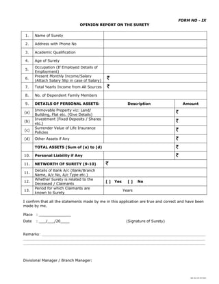 SBI DOC BY 4577825
FORM NO - IX
OPINION REPORT ON THE SURETY
1. Name of Surety
2. Address with Phone No
3. Academic Qualification
4. Age of Surety
5.
Occupation (If Employed Details of
Employment)
6.
Present Monthly Income/Salary
(Attach Salary Slip in case of Salary)
7. Total Yearly Income from All Sources
8. No. of Dependent Family Members
9. DETAILS OF PERSONAL ASSETS: Description Amount
(a)
Immovable Property viz: Land/
Building, Flat etc. (Give Details)
(b)
Investment (Fixed Deposits / Shares
etc.)
(c)
Surrender Value of Life Insurance
Policies
(d) Other Assets if Any
TOTAL ASSETS (Sum of (a) to (d)
10. Personal Liability if Any
11. NETWORTH OF SURETY (9-10)
11.
Details of Bank A/c (Bank/Branch
Name, A/c No, A/c Type etc.)
12.
Whether Surety is related to the
Deceased / Claimants
[ ] Yes [ ] No
13.
Period for which Claimants are
known to Surety
Years
I confirm that all the statements made by me in this application are true and correct and have been
made by me.
Place : ______________
Date : ___/___/20____ (Signature of Surety)
Remarks: ________________________________________________________________________
________________________________________________________________________________
________________________________________________________________________________
Divisional Manager / Branch Manager:
 