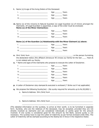 SBI DOC BY 4577825
l. Name (s) & age of the living Sisters of the Deceased:
i. ___________________________ Age _______ Years
ii. ___________________________ Age _______ Years
iii. ___________________________ Age _______ Years
m. Name (s) of the minor(s) & Natural Guardian (s) Legal Guardian (s) of minors amongst the
Claimants. (If Legal Guardian is appointed, a copy of the order must be enclosed)
Name (s) of the Minor Claimant(s):
i. ___________________________ Age _______ Years
ii. ___________________________ Age _______ Years
iii. ___________________________ Age _______ Years
Name (s) of the Guardian (s) Relationship with the Minor Claimant (s) above:
i. ___________________________ Age _______ Years
ii. ___________________________ Age _______ Years
iii. ___________________________ Age _______ Years
n. Shri/ Smt/ Kum _________________________________________ i.e the person furnishing
the declaration below /the affidavit (Annexure ‘B’) knows our family for the last ____ Years &
is not related with our family.
o. * Name and ages of the Claimants who propose to execute the Letter of Disclaimer.
i. ___________________________ Age _______ Years
ii. ___________________________ Age _______ Years
iii. ___________________________ Age _______ Years
iv. ___________________________ Age _______ Years
v. ___________________________ Age _______ Years
vi. ___________________________ Age _______ Years
p. A Letter of Disclaimer duly stamped & executed is enclosed (* Strike out if not applicable)
q. We propose the following Surety(ies) - (No surety required for amounts up to Rs.50,000/-)
a. Name & Address: Shri./Smt/ Kum _________________________________________
_____________________________________________________________________
b. Name & Address: Shri./Smt/ Kum _________________________________________
_____________________________________________________________________
(The detailed information on the sureties, to arrive at their worth, is to be furnished in separate
form. Sureties, who are the relatives of the deceased, may be accepted, provided they are not
directly involved as claimants and are considered individually or jointly good for the amount
involved. If one surety is considered good for the amount by the Bank, second surety is not
necessary. The sureties have to sign the Letter of indemnity as per format enclosed (COS 540). The
Letter of indemnity will be stamped according to the Stamp Act in force in the respective State)
 