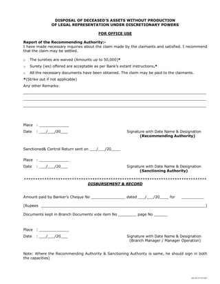 SBI DOC BY 4577825
DISPOSAL OF DECEASED’S ASSETS WITHOUT PRODUCTION
OF LEGAL REPRESENTATION UNDER DISCRETIONARY POWERS
FOR OFFICE USE
Report of the Recommending Authority:-
I have made necessary inquiries about the claim made by the claimants and satisfied. I recommend
that the claim may be settled.
o The sureties are waived (Amounts up to 50,000)*
o Surety (ies) offered are acceptable as per Bank’s extant instructions.*
o All the necessary documents have been obtained. The claim may be paid to the claimants.
*(Strike out if not applicable)
Any other Remarks:
________________________________________________________________________________
________________________________________________________________________________
________________________________________________________________________________
Place : _____________
Date : ___/___/20___ Signature with Date Name & Designation
(Recommending Authority)
Sanctioned& Control Return sent on ___/___/20____
Place : _____________
Date : ___/___/20___ Signature with Date Name & Designation
(Sanctioning Authority)
********************************************************************************
DISBURSEMENT & RECORD
Amount paid by Banker’s Cheque No _______________ dated ___/___/20____ for __________
(Rupees ________________________________________________________________________)
Documents kept in Branch Documents vide item No ________ page No ______
Place : _____________
Date : ___/___/20___ Signature with Date Name & Designation
(Branch Manager / Manager Operation)
Note: Where the Recommending Authority & Sanctioning Authority is same, he should sign in both
the capacities)
 