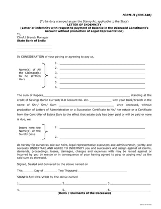 SBI DOC BY 4577825
FORM-II (COS 540)
(To be duty stamped as per the Stamp Act applicable to the State)
LETTER OF INDEMNITY
(Letter of indemnity with respect to payment of Balance in the Deceased Constituent’s
Account without production of Legal Representation)
To,
Chief / Branch Manager
State Bank of India
_____________________
_____________________
_____________________
IN CONSIDERATION of your paying or agreeing to pay us,
1. ___________________________________________________
2. ___________________________________________________
3. ___________________________________________________
4. ___________________________________________________
5. ___________________________________________________
6. ___________________________________________________
The sum of Rupees____________________________________________________ standing at the
credit of Savings Bank/ Current/ R.D Account No. etc. _____________ with your Bank/Branch in the
name of Shri/ Smt/ Kum _________________________________ since deceased, without
production of Letters of Administration or a Succession Certificate to his/ her estate or a Certificate
from the Controller of Estate Duly to the effect that estate duly has been paid or will be paid or none
is due, we
1. ___________________________________________________
2. ___________________________________________________
do hereby for ourselves and our heirs, legal representative executors and administration, jointly and
severally UNDERTAKE AND AGREE TO INDEMNIFY you and successors and assign against all claims,
demands, proceedings, losses, damages, charges and expenses with may be raised against or
incurred by you by reason or in consequence of your having agreed to pay/ or paying me/ us the
said sum as aforesaid.
Signed, Sealed and delivered by the above named on
This ______ Day of ________ Two Thousand _____________________________
SIGNED AND DELIVERD by The above named
1._________________________ 2._________________________ 3.________________________
4._________________________ 5._________________________ 6.________________________
(Heirs / Claimants of the Deceased)
Name(s) of All
the Claimant(s)
to Be Written
Here
Insert here the
Name(s) of the
Surety (ies)
 