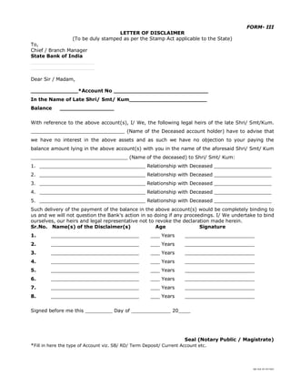 SBI DOC BY 4577825
FORM- III
LETTER OF DISCLAIMER
(To be duly stamped as per the Stamp Act applicable to the State)
To,
Chief / Branch Manager
State Bank of India
_____________________
_____________________
Dear Sir / Madam,
______________*Account No ____________________________
In the Name of Late Shri/ Smt/ Kum_______________________
Balance ________________
With reference to the above account(s), I/ We, the following legal heirs of the late Shri/ Smt/Kum.
_______________________________ (Name of the Deceased account holder) have to advise that
we have no interest in the above assets and as such we have no objection to your paying the
balance amount lying in the above account(s) with you in the name of the aforesaid Shri/ Smt/ Kum
________________________________ (Name of the deceased) to Shri/ Smt/ Kum:
1. ___________________________________ Relationship with Deceased ___________________
2. ___________________________________ Relationship with Deceased ___________________
3. ___________________________________ Relationship with Deceased ___________________
4. ___________________________________ Relationship with Deceased ___________________
5. ___________________________________ Relationship with Deceased ___________________
Such delivery of the payment of the balance in the above account(s) would be completely binding to
us and we will not question the Bank’s action in so doing if any proceedings. I/ We undertake to bind
ourselves, our heirs and legal representative not to revoke the declaration made herein.
Sr.No. Name(s) of the Disclaimer(s) Age Signature
1. _____________________________ ___ Years _______________________
2. _____________________________ ___ Years _______________________
3. _____________________________ ___ Years _______________________
4. _____________________________ ___ Years _______________________
5. _____________________________ ___ Years _______________________
6. _____________________________ ___ Years _______________________
7. _____________________________ ___ Years _______________________
8. _____________________________ ___ Years _______________________
Signed before me this _________ Day of _____________ 20____
Seal (Notary Public / Magistrate)
*Fill in here the type of Account viz. SB/ RD/ Term Deposit/ Current Account etc.
 