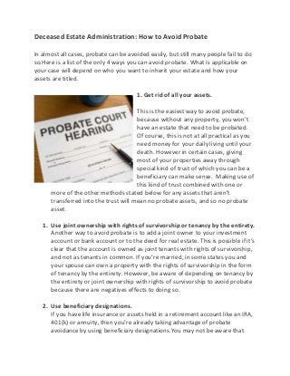 Deceased Estate Administration: How to Avoid Probate
In almost all cases, probate can be avoided easily, but still many people fail to do
so.Here is a list of the only 4 ways you can avoid probate. What is applicable on
your case will depend on who you want to inherit your estate and how your
assets are titled.
1. Get rid of all your assets.
This is the easiest way to avoid probate,
because without any property, you won’t
have an estate that need to be probated.
Of course, this is not at all practical as you
need money for your daily living until your
death. However in certain cases, giving
most of your properties away through
special kind of trust of which you can be a
beneficiary can make sense. Making use of
this kind of trust combined with one or
more of the other methods stated below for any assets that aren’t
transferred into the trust will mean no probate assets, and so no probate
asset.
1. Use joint ownership with rights of survivorship or tenancy by the entirety.
Another way to avoid probate is to add a joint owner to your investment
account or bank account or to the deed for real estate. This is possible if it’s
clear that the account is owned as joint tenants with rights of survivorship,
and not as tenants in common. If you’re married, in some states you and
your spouse can own a property with the rights of survivorship in the form
of tenancy by the entirety. However, be aware of depending on tenancy by
the entirety or joint ownership with rights of survivorship to avoid probate
because there are negatives effects to doing so.
2. Use beneficiary designations.
If you have life insurance or assets held in a retirement account like an IRA,
401(k) or annuity, then you’re already taking advantage of probate
avoidance by using beneficiary designations.You may not be aware that
 