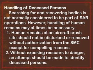 Handling of Deceased Persons
Searching for and recovering bodies is
not normally considered to be part of SAR
operations. However, handling of human
remains may at times be necessary.
1. Human remains at an aircraft crash
site should not be disturbed or removed
without authorization from the SMC
except for compelling reasons.
2. Without exposing rescuers to danger,
an attempt should be made to identify
deceased persons.

 