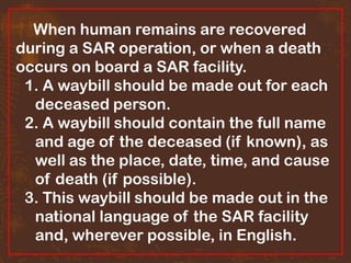 When human remains are recovered
during a SAR operation, or when a death
occurs on board a SAR facility.
1. A waybill should be made out for each
deceased person.
2. A waybill should contain the full name
and age of the deceased (if known), as
well as the place, date, time, and cause
of death (if possible).
3. This waybill should be made out in the
national language of the SAR facility
and, wherever possible, in English.

 
