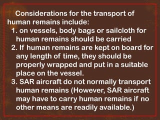 Considerations for the transport of
human remains include:
1. on vessels, body bags or sailcloth for
human remains should be carried
2. If human remains are kept on board for
any length of time, they should be
properly wrapped and put in a suitable
place on the vessel.
3. SAR aircraft do not normally transport
human remains (However, SAR aircraft
may have to carry human remains if no
other means are readily available.)

 