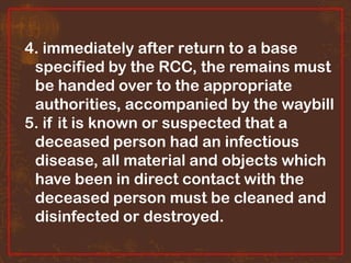 4. immediately after return to a base
specified by the RCC, the remains must
be handed over to the appropriate
authorities, accompanied by the waybill
5. if it is known or suspected that a
deceased person had an infectious
disease, all material and objects which
have been in direct contact with the
deceased person must be cleaned and
disinfected or destroyed.

 