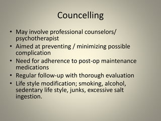 Councelling
• May involve professional counselors/
psychotherapist
• Aimed at preventing / minimizing possible
complication
• Need for adherence to post-op maintenance
medications
• Regular follow-up with thorough evaluation
• Life style modification; smoking, alcohol,
sedentary life style, junks, excessive salt
ingestion.
 