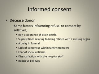Informed consent
• Decease donor
– Some factors influencing refusal to consent by
relatives;
• non-acceptance of brain death.
• Superstitions relating to being reborn with a missing organ
• A delay in funeral
• Lack of consensus within family members
• Fear of social criticism
• Dissatisfaction with the hospital staff
• Religious believes
 