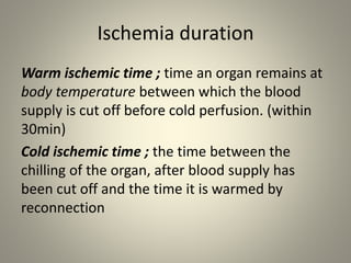 Ischemia duration
Warm ischemic time ; time an organ remains at
body temperature between which the blood
supply is cut off before cold perfusion. (within
30min)
Cold ischemic time ; the time between the
chilling of the organ, after blood supply has
been cut off and the time it is warmed by
reconnection
 