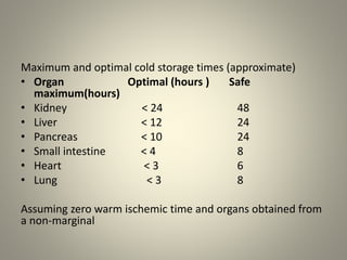 Maximum and optimal cold storage times (approximate)
• Organ Optimal (hours ) Safe
maximum(hours)
• Kidney < 24 48
• Liver < 12 24
• Pancreas < 10 24
• Small intestine < 4 8
• Heart < 3 6
• Lung < 3 8
Assuming zero warm ischemic time and organs obtained from
a non-marginal
 