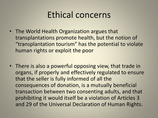 Ethical concerns
• The World Health Organization argues that
transplantations promote health, but the notion of
“transplantation tourism” has the potential to violate
human rights or exploit the poor
• There is also a powerful opposing view, that trade in
organs, if properly and effectively regulated to ensure
that the seller is fully informed of all the
consequences of donation, is a mutually beneficial
transaction between two consenting adults, and that
prohibiting it would itself be a violation of Articles 3
and 29 of the Universal Declaration of Human Rights.
 