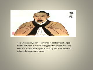The Chinese physician Pien Chi'ao reportedly exchanged
hearts between a man of strong spirit but weak will with
one of a man of weak spirit but strong will in an attempt to
achieve balance in each man.
 