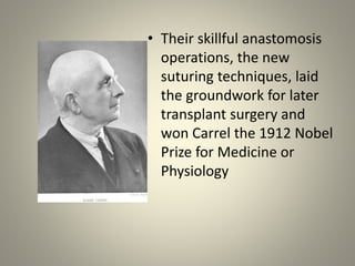 • Their skillful anastomosis
operations, the new
suturing techniques, laid
the groundwork for later
transplant surgery and
won Carrel the 1912 Nobel
Prize for Medicine or
Physiology
 