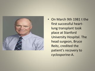 • On March 9th 1981 t the
first successful heart-
lung transplant took
place at Stanford
University Hospital. The
head surgeon, Bruce
Reitz, credited the
patient's recovery to
cyclosporine-A.
 