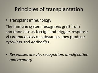 Principles of transplantation
• Transplant immunology
The immune system recognizes graft from
someone else as foreign and triggers response
via immune cells or substances they produce -
cytokines and antibodies
• Responses are via; recognition, amplification
and memory
 