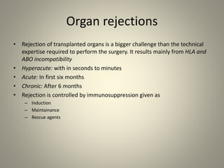 Organ rejections
• Rejection of transplanted organs is a bigger challenge than the technical
expertise required to perform the surgery. It results mainly from HLA and
ABO incompatibility
• Hyperacute: with in seconds to minutes
• Acute: In first six months
• Chronic: After 6 months
• Rejection is controlled by immunosuppression given as
– Induction
– Maintainance
– Rescue agents
 