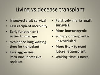 Living vs decease transplant
• Improved graft survival
• Less recipient morbidity
• Early function and
easier to manage
• Avoidance long waiting
time for transplant
• Less aggressive
immunosuppressive
regimen
• Relatively inferior graft
survivals
• More immunogenic
• Surgery of recipient is
unscheduled
• More likely to need
future retransplant
• Waiting time is more
 