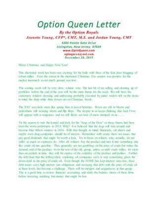 Option Queen Letter
By the Option Royals
Jeanette Young, CFP®, CMT, M.S. and Jordan Young, CMT
4305 Pointe Gate Drive
Livingston, New Jersey 07039
www.OptnQueen.com
optnqueen@aol.com
December 28, 2015
Merry Christmas and Happy New Year!
This shortened week has been very exciting for the bulls with three of the four days bragging of
robust rallies. Even the retreat in the shortened Christmas Eve session was positive for the
market insomuch as not much ground was lost.
This coming week will be very slow, volume wise. The last bit of tax selling and cleaning up of
portfolios before the end of the year will be the main theme for the week. We will have the
customary window dressing and undressing probably executed by junior traders left on the desks
to mind the shop while their bosses are on Christmas break.
The NYC area feels more like spring than it does Christmas. Roses are still in bloom and
pedestrians still wearing shorts and flip flops. The skeptic in us keeps thinking that Jack Frost
will appear with a vengeance and we will likely see tons of snow dumped on us…….
Tis the season to visit the kennel and look for the “dogs of the Dow” or those shares that have
been the worst performers in 2015. Why? It is believed that the dogs will turn around and
become blue ribbon winners in 2016. With that thought in mind, financials, oil shares and
maybe even drug companies should be of interest. Remember with crude, there are issues that
pay good dividends that might be worth a look. Try to focus on refiners who, actually, do not
suffer as much as explorers do. After all, refiners buy the product and turn it into something else
like crude oil into gasoline. They generally are not gambling on the price of crude but rather the
demand end of the product. As to the rest of the oily group, unless or until crude rallies, for more
than an eyelash in time, they will be captive of the volatility of the product and politics. Further,
the debt load that the drilling/shale exploring oil companies carry is very concerning given the
down-draft in the price of crude oil. Even though the FOMC has kept interest rates low, these
debt issues carry high interest rate obligations and servicing that debt with the price of crude oil
at these levels has become a challenge. There will be mergers and acquisitions in that group.
This is a good time to review financial accounting and study the balance sheets of these firms
before investing anything but money that might be lost.
 