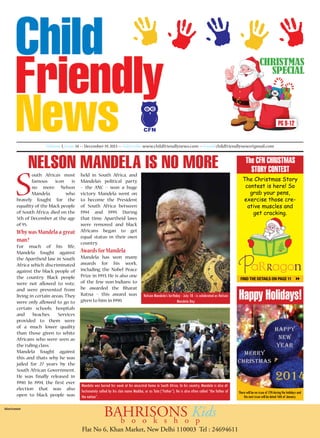christmas
special

PG 9-12
CFN
Volume I, Issue 14 >> December 19, 2013 >> Subscribe www.childfriendlynews.com >> Email childfriendlynews@gmail.com

Nelson Mandela is no more

S

outh Africa’s most
famous icon is
no more. Nelson
Mandela,
who
bravely fought for the
equality of the black people
of South Africa, died on the
5th of December at the age
of 95.

Why was Mandela a great
man?
For much of his life,
Mandela fought against
the Apartheid law in South
Africa which discriminated
against the black people of
the country. Black people
were not allowed to vote,
and were prevented from
living in certain areas. They
were only allowed to go to
certain schools, hospitals
and
beaches. Services
provided to them were
of a much lower quality
than those given to white
Africans who were seen as
the ‘ruling class.’
Mandela fought against
this and thats why he was
jailed for 27 years by the
South African Government.
He was finally released in
1990. In 1994, the first ever
election that was also
open to black people was
Advertisement

held in South Africa, and
Mandela’s political party
– the ANC – won a huge
victory. Mandela went on
to become the President
of South Africa between
1994 and 1999. During
that time, Apartheid laws
were removed and black
Africans began to get
equal status in their own
country.

The CFN CHRISTMAS
STORY CONTEST
The Christmas Story
contest is here! So
grab your pens,
exercise those creative muscles and
get cracking.

Awards for Mandela
Mandela has won many
awards for his work,
including the Nobel Peace
Prize in 1993. He is also one
of the few non-Indians to
be awarded the Bharat
Ratna – this award was
given to him in 1990.

Find the details on page 11

PRIZE SPONSERED

Nelson Mandela’s birthday - July 18 - is celebrated as Nelson
Mandela Day

Happy Holidays!

Mandela was buried his week at his ancestral home in South Africa. In his country, Mandela is also affectionately called by his clan name Madiba, or as Tata (“Father”). He is also often called “the father of
the nation”.

There will be no issue of CFN during the holidays and
the next issue will be dated 16th of January.

BAHRISONSo Kids
b o o k s h
p

Flat No 6, Khan Market, New Delhi 110003 Tel : 24694611

 