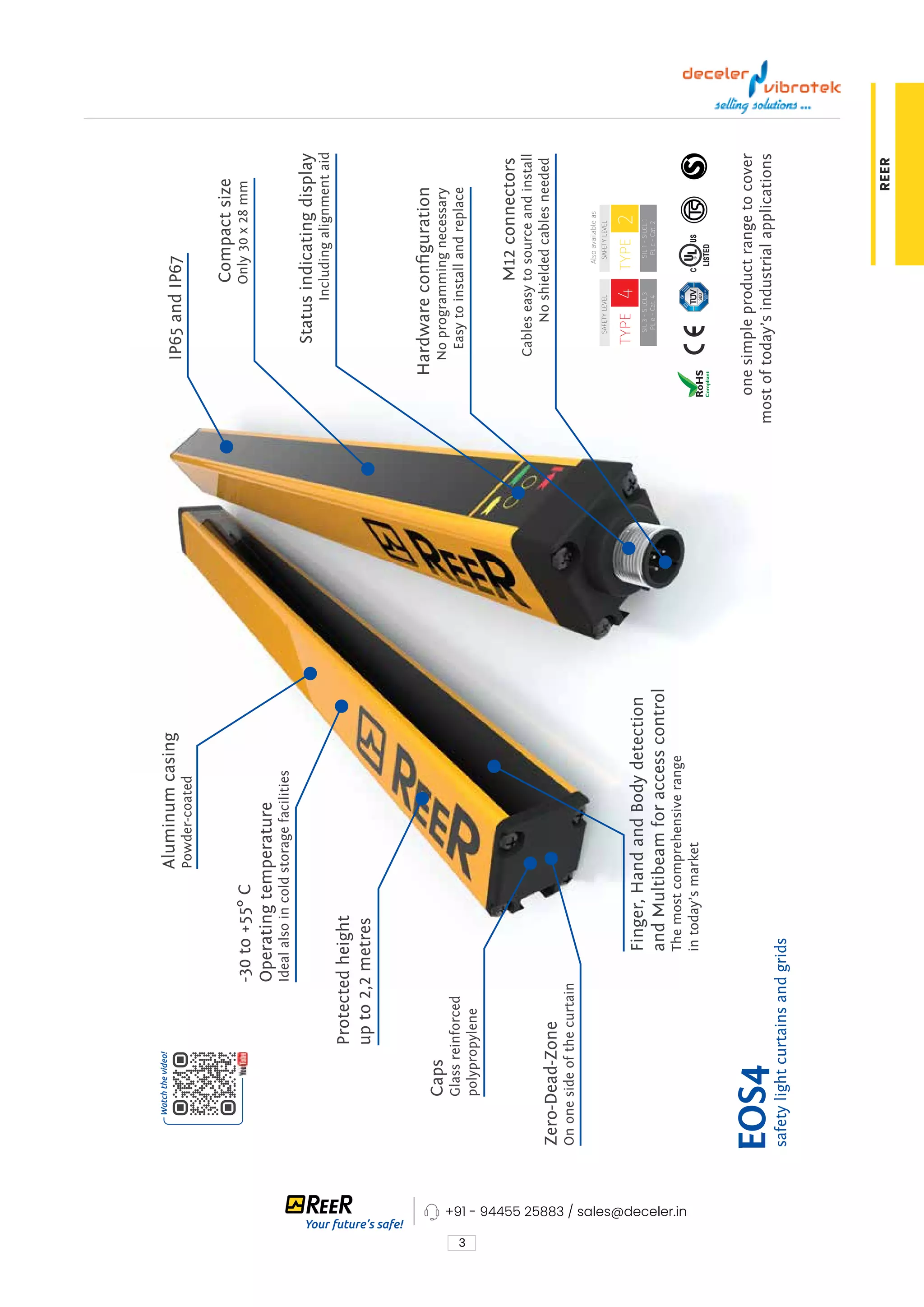 3
REER
EOS4
M12
connectors
Cables
easy
to
source
and
install
No
shielded
cables
needed
Compact
size
Only
30
x
28
mm
IP65
and
IP67
-30
to
+55°
C
Operating
temperature
Ideal
also
in
cold
storage
facilities
Aluminum
casing
Powder-coated
Finger,
Hand
and
Body
detection
and
Multibeam
for
access
control
The
most
comprehensive
range
in
today’s
market
Zero-Dead-Zone
On
one
side
of
the
curtain
Status
indicating
display
Including
alignment
aid
Hardware
configuration
No
programming
necessary
Easy
to
install
and
replace
one
simple
product
range
to
cover
most
of
today’s
industrial
applications
Protected
height
up
to
2,2
metres
safety
light
curtains
and
grids
Caps
Glass
reinforced
polypropylene
Also
available
as
SAFETY
LEVEL
SIL
3
-
SILCL
3
PL
e
-
Cat.
4
TYPE
4
SAFETY
LEVEL
SIL
1
-
SILCL
1
PL
c
-
Cat.
2
TYPE
2
+91 - 94455 25883 / sales@deceler.in
 