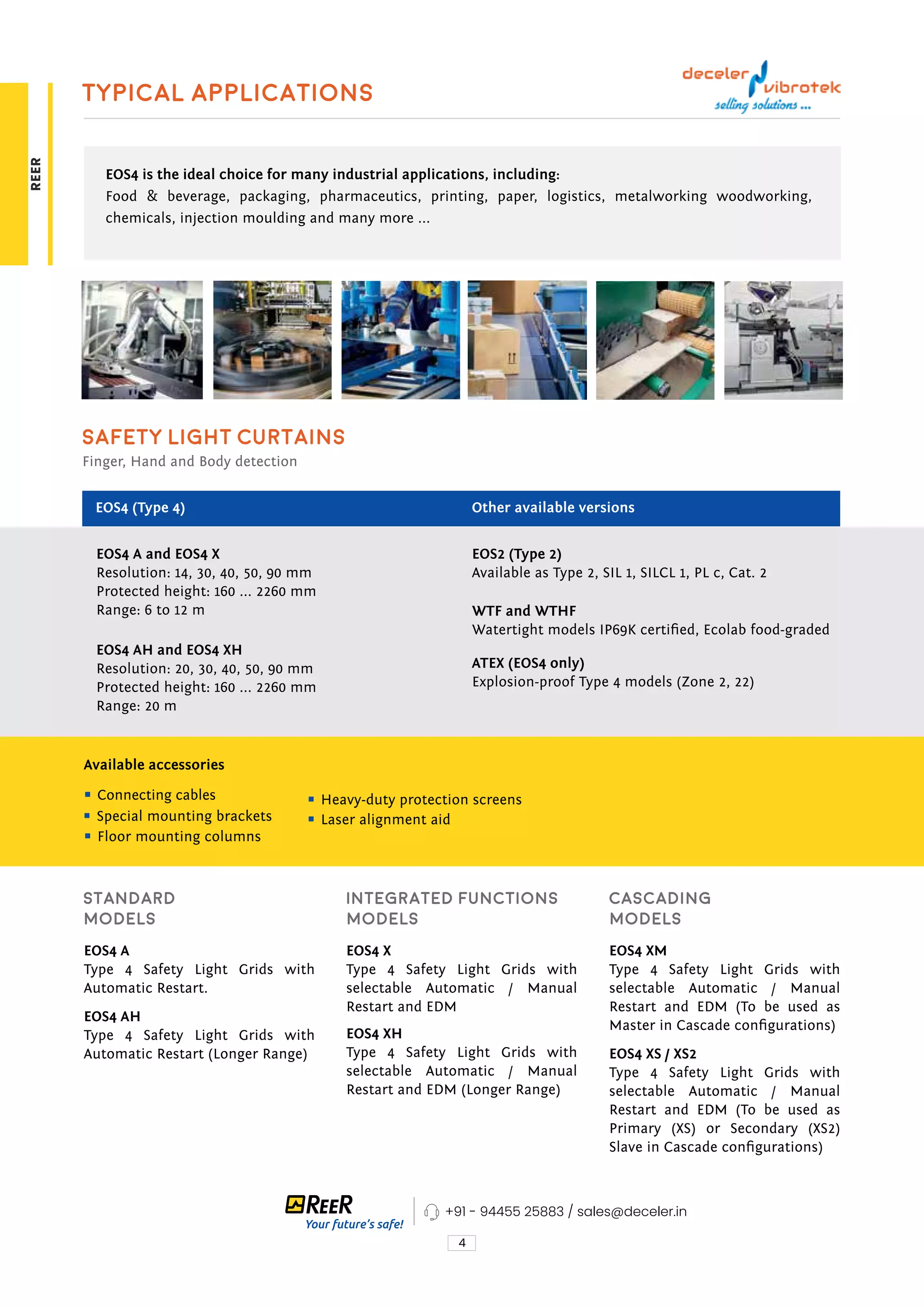 4
Typical applications
EOS4 is the ideal choice for many industrial applications, including:
Food & beverage, packaging, pharmaceutics, printing, paper, logistics, metalworking woodworking,
chemicals, injection moulding and many more ...
EOS4 A and EOS4 X
Resolution: 14, 30, 40, 50, 90 mm
Protected height: 160 ... 2260 mm
Range: 6 to 12 m
EOS2 (Type 2)
Available as Type 2, SIL 1, SILCL 1, PL c, Cat. 2
WTF and WTHF
Watertight models IP69K certified, Ecolab food-graded
EOS4 A
Type 4 Safety Light Grids with
Automatic Restart.
EOS4 X
Type 4 Safety Light Grids with
selectable Automatic / Manual
Restart and EDM
EOS4 XM
Type 4 Safety Light Grids with
selectable Automatic / Manual
Restart and EDM (To be used as
Master in Cascade configurations)
EOS4 AH
Type 4 Safety Light Grids with
Automatic Restart (Longer Range)
EOS4 XH
Type 4 Safety Light Grids with
selectable Automatic / Manual
Restart and EDM (Longer Range)
EOS4 XS / XS2
Type 4 Safety Light Grids with
selectable Automatic / Manual
Restart and EDM (To be used as
Primary (XS) or Secondary (XS2)
Slave in Cascade configurations)
ATEX (EOS4 only)
Explosion-proof Type 4 models (Zone 2, 22)
Available accessories
EOS4 AH and EOS4 XH
Resolution: 20, 30, 40, 50, 90 mm
Protected height: 160 ... 2260 mm
Range: 20 m
Safety Light Curtains
Finger, Hand and Body detection
EOS4 (Type 4) Other available versions
Connecting cables
Special mounting brackets
Floor mounting columns
Heavy-duty protection screens
Laser alignment aid
Standard
models
Integrated functions
models
Cascading
models
+91 - 94455 25883 / sales@deceler.in
REER
 