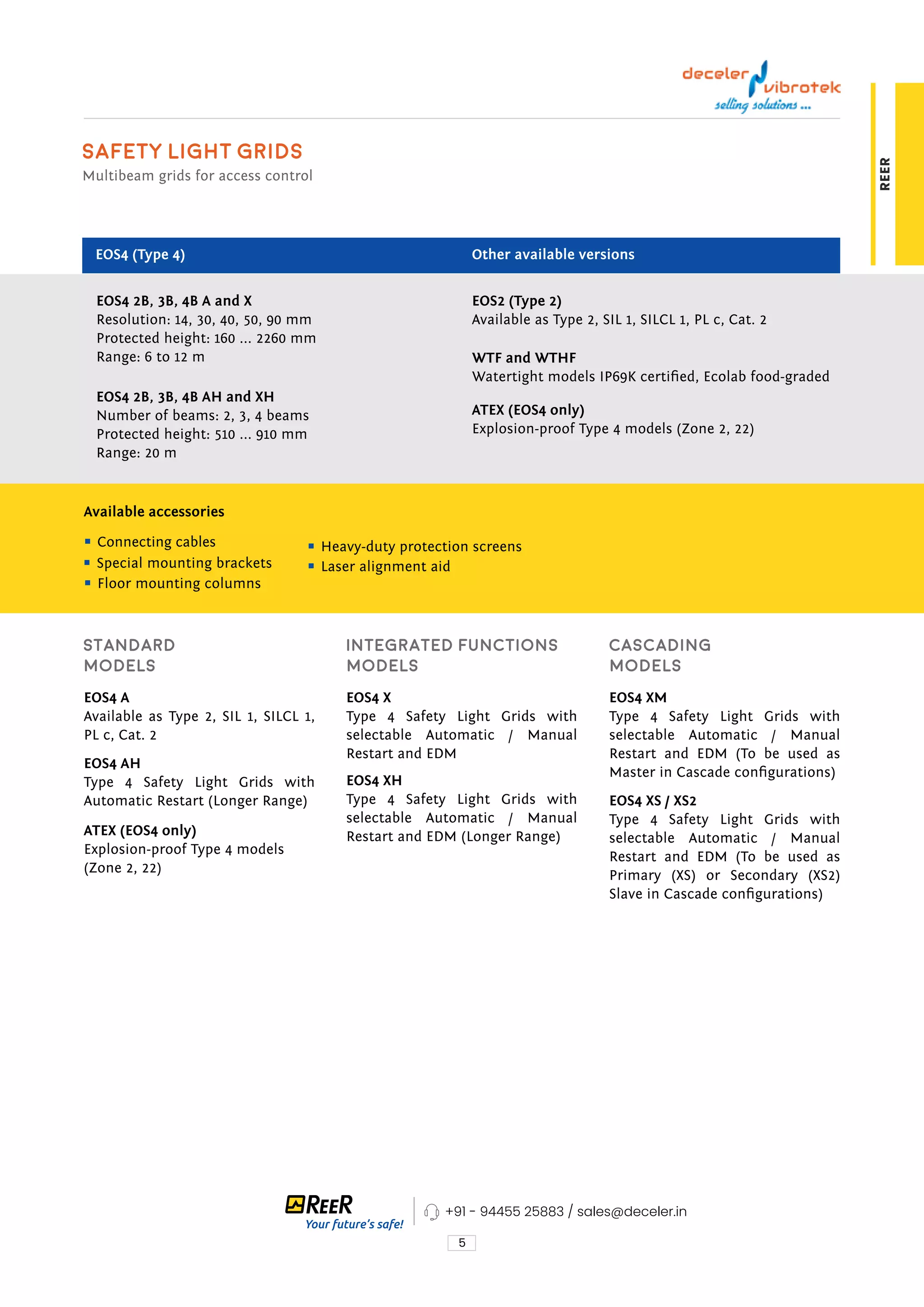 5
REER
EOS4 2B, 3B, 4B A and X
Resolution: 14, 30, 40, 50, 90 mm
Protected height: 160 ... 2260 mm
Range: 6 to 12 m
EOS2 (Type 2)
Available as Type 2, SIL 1, SILCL 1, PL c, Cat. 2
WTF and WTHF
Watertight models IP69K certified, Ecolab food-graded
EOS4 A
Available as Type 2, SIL 1, SILCL 1,
PL c, Cat. 2
EOS4 X
Type 4 Safety Light Grids with
selectable Automatic / Manual
Restart and EDM
EOS4 XM
Type 4 Safety Light Grids with
selectable Automatic / Manual
Restart and EDM (To be used as
Master in Cascade configurations)
EOS4 AH
Type 4 Safety Light Grids with
Automatic Restart (Longer Range)
ATEX (EOS4 only)
Explosion-proof Type 4 models
(Zone 2, 22)
EOS4 XH
Type 4 Safety Light Grids with
selectable Automatic / Manual
Restart and EDM (Longer Range)
EOS4 XS / XS2
Type 4 Safety Light Grids with
selectable Automatic / Manual
Restart and EDM (To be used as
Primary (XS) or Secondary (XS2)
Slave in Cascade configurations)
ATEX (EOS4 only)
Explosion-proof Type 4 models (Zone 2, 22)
Available accessories
EOS4 2B, 3B, 4B AH and XH
Number of beams: 2, 3, 4 beams
Protected height: 510 ... 910 mm
Range: 20 m
Safety Light Grids
Multibeam grids for access control
EOS4 (Type 4) Other available versions
Connecting cables
Special mounting brackets
Floor mounting columns
Heavy-duty protection screens
Laser alignment aid
Standard
models
Integrated functions
models
Cascading
models
+91 - 94455 25883 / sales@deceler.in
 