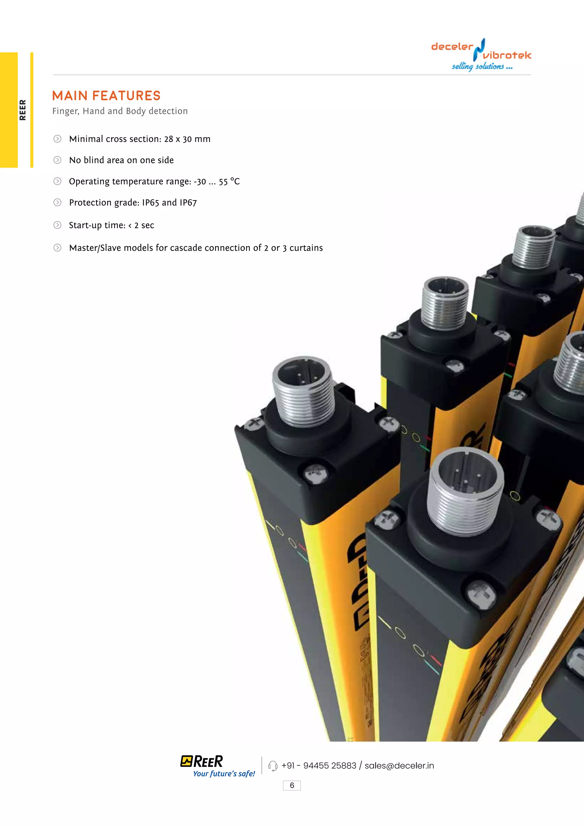 6
Main features
Finger, Hand and Body detection
Minimal cross section: 28 x 30 mm
No blind area on one side
Operating temperature range: -30 ... 55 °C
Protection grade: IP65 and IP67
Start-up time: < 2 sec
Master/Slave models for cascade connection of 2 or 3 curtains
+91 - 94455 25883 / sales@deceler.in
REER
 