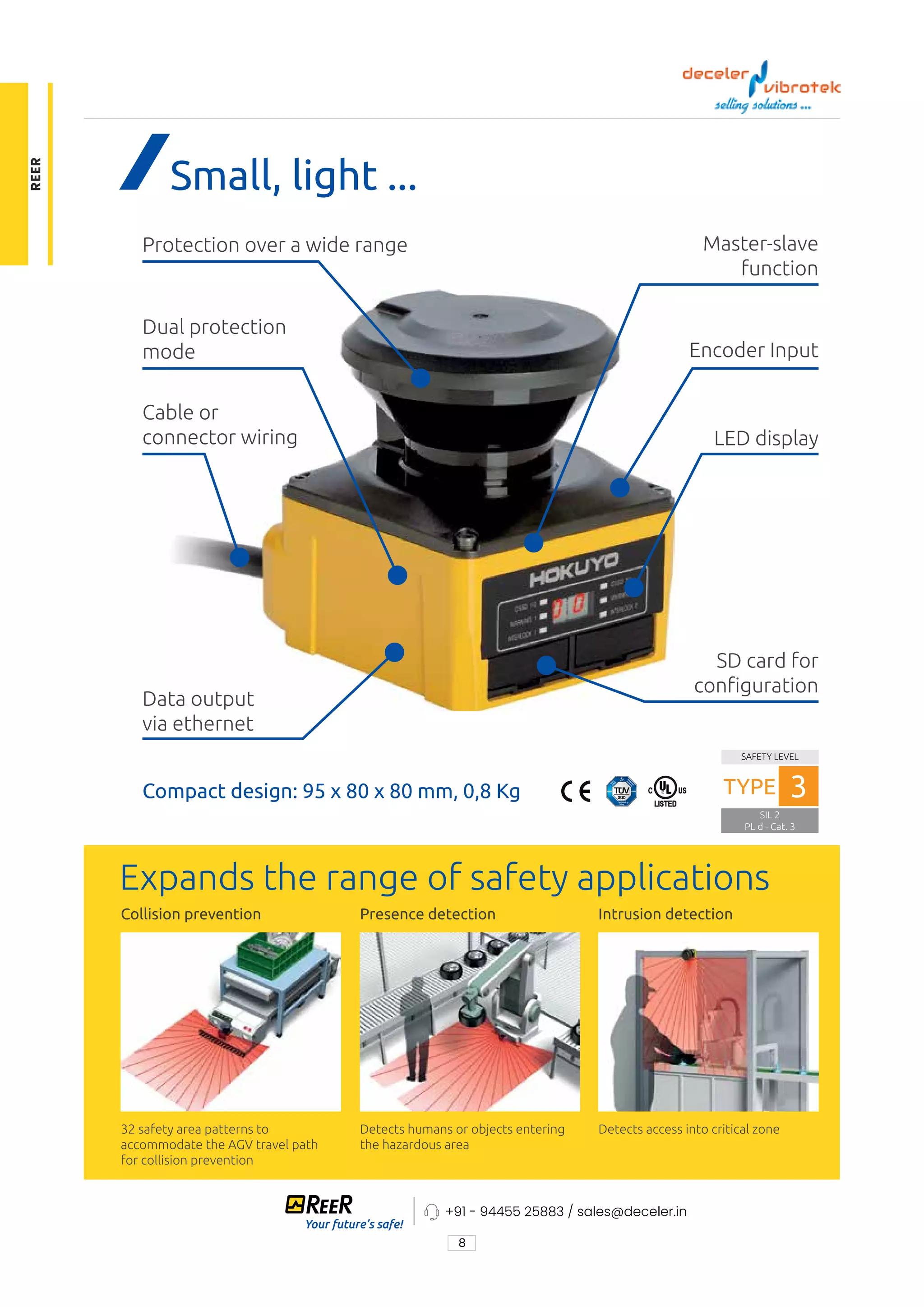 8
+91 - 94455 25883 / sales@deceler.in
Protec
Pro
Up to
of w
appl
Dua
UAM
area
the
poss
UAM
Dat
Mea
with
redu
in SC
Small, light ... ...
Master-slave
function
Encoder Input
LED display
SD card for
conguration
Data output
via ethernet
Dual protection
mode
Protection over a wide range
Cable or
connector wiring
Compact design: 95 x 80 x 80 mm, 0,8 Kg
Expands the range of safety applications
Collision prevention Presence detection Intrusion detection
32 safety area patterns to
accommodate the AGV travel path
for collision prevention
Detects humans or objects entering
the hazardous area
Detects access into critical zone
SAFETY LEVEL
SIL 2
PL d - Cat. 3
TYPE 3
REER
 