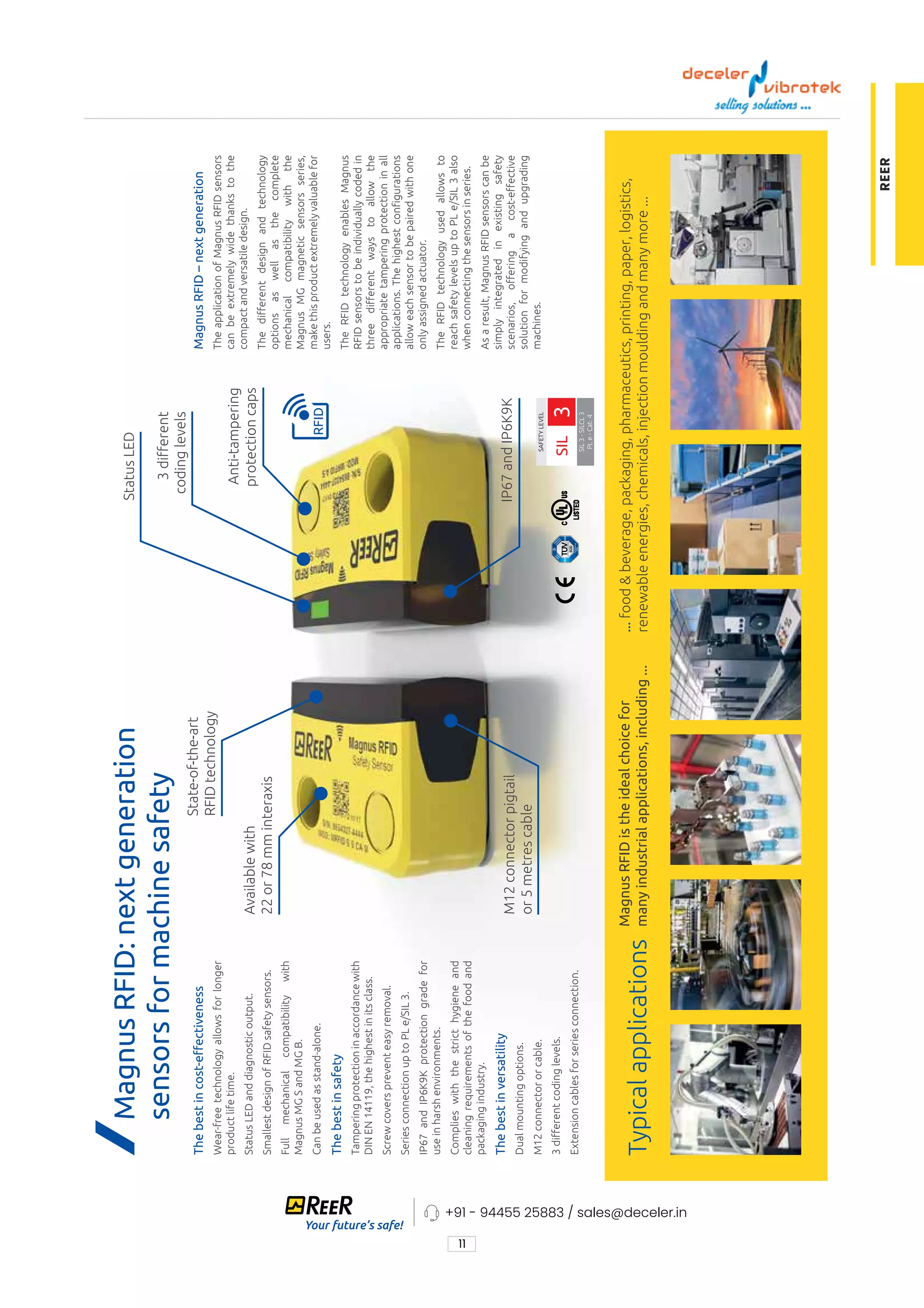11
+91 - 94455 25883 / sales@deceler.in
REER
SAFETY
LEVEL
SIL
3
-
SILCL
3
PL
e
-
Cat.
4
SIL
3
Typical
applications
Magnus
RFID:
next
generation
sensors
for
machine
safety
The
best
in
cost-eﬀectiveness
Wear-free
technology
allows
for
longer
product
life
time.
Status
LED
and
diagnostic
output.
Smallest
design
of
RFID
safety
sensors.
Full
mechanical
compatibility
with
Magnus
MG
S
and
MG
B.
Can
be
used
as
stand-alone.
The
best
in
safety
Tampering
protection
in
accordance
with
DIN
EN
14119,
the
highest
in
its
class.
Screw
covers
prevent
easy
removal.
Series
connection
up
to
PL
e/SIL
3.
IP67
and
IP6K9K
protection
grade
for
use
in
harsh
environments.
Complies
with
the
strict
hygiene
and
cleaning
requirements
of
the
food
and
packaging
industry.
The
best
in
versatility
Dual
mounting
options.
M12
connector
or
cable.
3
diﬀerent
coding
levels.
Extension
cables
for
series
connection.
Magnus
RFID
–
next
generation
The
application
of
Magnus
RFID
sensors
can
be
extremely
wide
thanks
to
the
compact
and
versatile
design.
The
diﬀerent
design
and
technology
options
as
well
as
the
complete
mechanical
compatibility
with
the
Magnus
MG
magnetic
sensors
series,
make
this
product
extremely
valuable
for
users.
The
RFID
technology
enables
Magnus
RFID
sensors
to
be
individually
coded
in
three
diﬀerent
ways
to
allow
the
appropriate
tampering
protection
in
all
applications.
The
highest
congurations
allow
each
sensor
to
be
paired
with
one
only
assigned
actuator.
The
RFID
technology
used
allows
to
reach
safety
levels
up
to
PL
e/SIL
3
also
when
connecting
the
sensors
in
series.
As
a
result,
Magnus
RFID
sensors
can
be
simply
integrated
in
existing
safety
scenarios,
oﬀering
a
cost-eﬀective
solution
for
modifying
and
upgrading
machines.
3
diﬀerent
coding
levels
IP67
and
IP6K9K
M12
connector
pigtail
or
5
metres
cable
Available
with
22
or
78
mm
interaxis
Anti-tampering
protection
caps
State-of-the-art
RFID
technology
Magnus
RFID
is
the
ideal
choice
for
many
industrial
applications,
including
...
...
food
&
beverage,
packaging,
pharmaceutics,
printing,
paper,
logistics,
renewable
energies,
chemicals,
injection
moulding
and
many
more
...
Status
LED
 