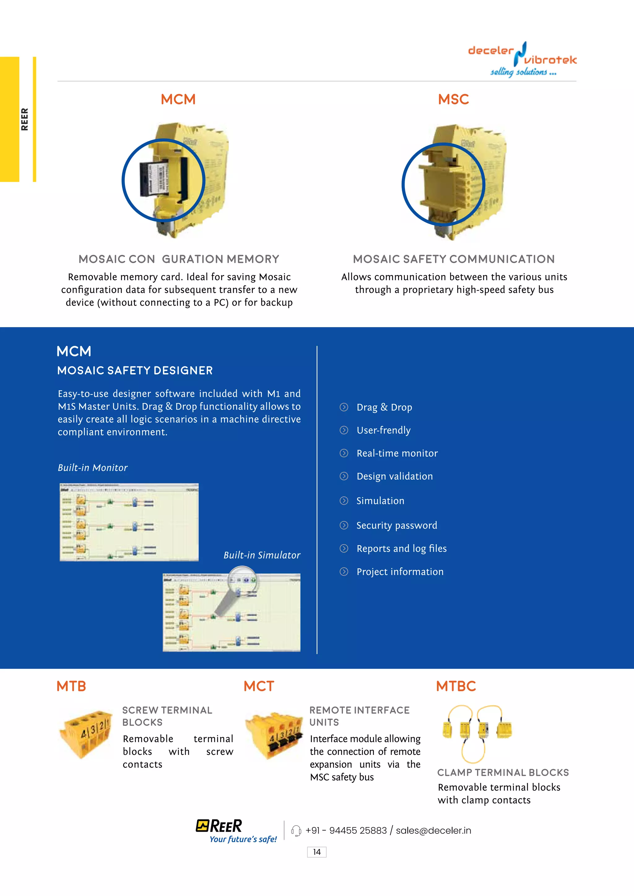 14
Removable memory card. Ideal for saving Mosaic
configuration data for subsequent transfer to a new
device (without connecting to a PC) or for backup
Removable terminal
blocks with screw
contacts
Interface module allowing
the connection of remote
expansion units via the
MSC safety bus
Removable terminal blocks
with clamp contacts
Allows communication between the various units
through a proprietary high-speed safety bus
MCM
MTB MCT MTBC
MSC
Mosaic Configuration Memory
Screw Terminal
Blocks
Remote Interface
Units
Clamp Terminal Blocks
Mosaic Safety Communication
MCM
Mosaic Safety Designer
Easy-to-use designer software included with M1 and
M1S Master Units. Drag & Drop functionality allows to
easily create all logic scenarios in a machine directive
compliant environment.
Built-in Monitor
Built-in Simulator
Drag & Drop
User-frendly
Real-time monitor
Design validation
Simulation
Security password
Reports and log files
Project information
+91 - 94455 25883 / sales@deceler.in
REER
 