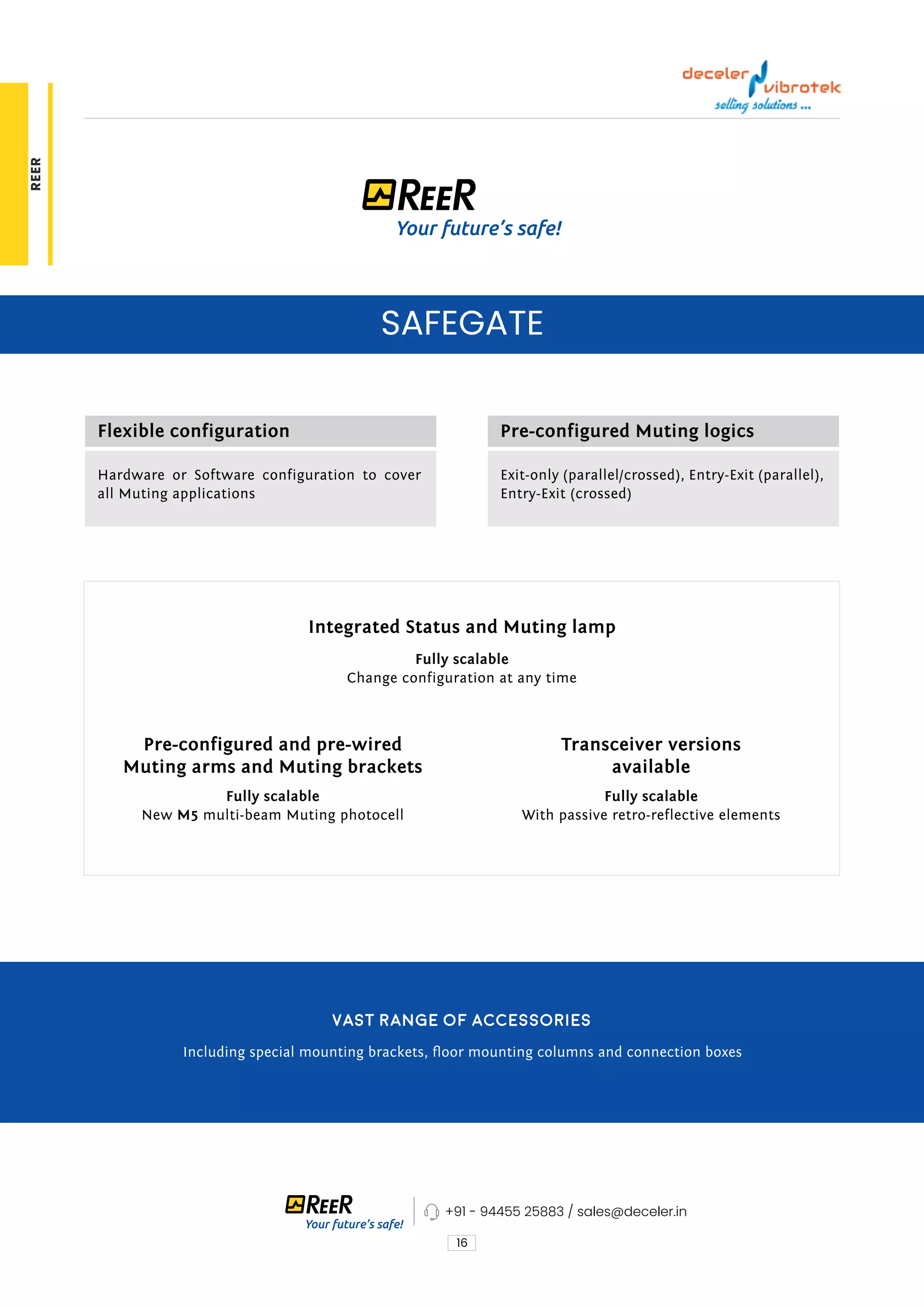 16
SAFEGATE
Flexible configuration
Integrated Status and Muting lamp
Pre-configured and pre-wired
Muting arms and Muting brackets
Transceiver versions
available
Pre-configured Muting logics
Hardware or Software configuration to cover
all Muting applications
Fully scalable
Change configuration at any time
Fully scalable
New M5 multi-beam Muting photocell
Fully scalable
With passive retro-reflective elements
Exit-only (parallel/crossed), Entry-Exit (parallel),
Entry-Exit (crossed)
Vast range of accessories
Including special mounting brackets, floor mounting columns and connection boxes
+91 - 94455 25883 / sales@deceler.in
REER
 