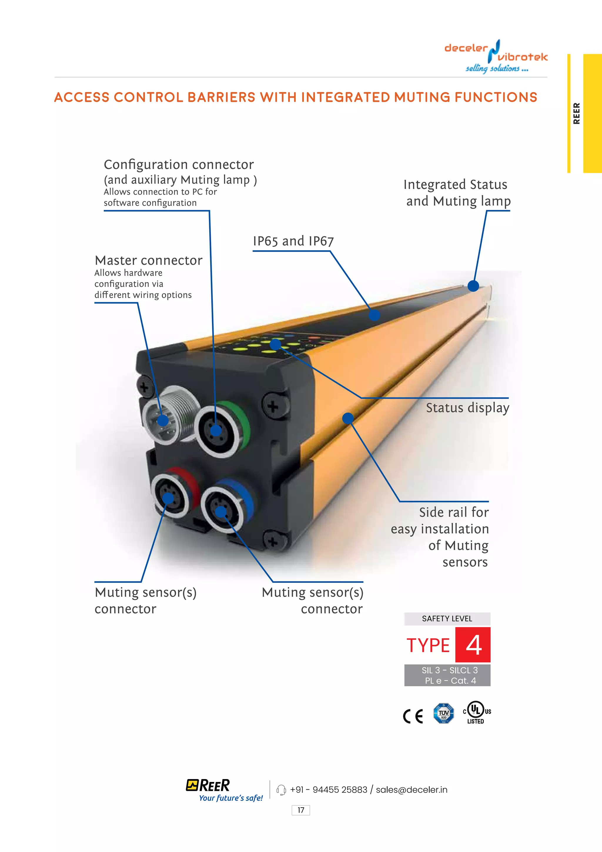 17
REER
access control barriers with integrated Muting functions
Muting sensor(s)
connector
Side rail for
easy installation
of Muting
sensors
IP65 and IP67
Master connector
Allows hardware
configuration via
different wiring options
Configuration connector
(and auxiliary Muting lamp )
Allows connection to PC for
software configuration
Status display
Muting sensor(s)
connector
Integrated Status
and Muting lamp
SAFETY LEVEL
SIL 3 - SILCL 3
PL e - Cat. 4
TYPE 4
+91 - 94455 25883 / sales@deceler.in
 