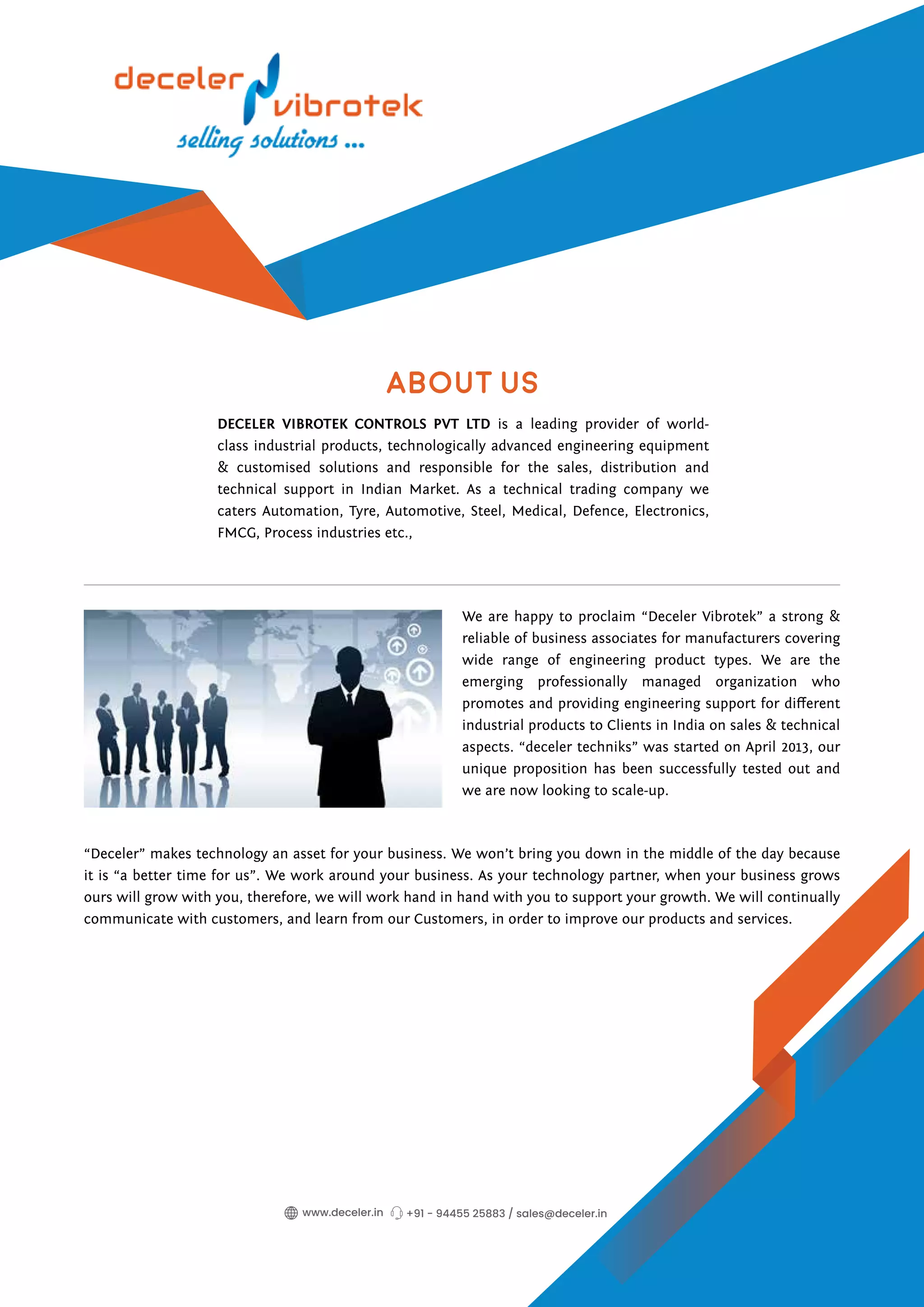 About Us
DECELER VIBROTEK CONTROLS PVT LTD is a leading provider of world-
class industrial products, technologically advanced engineering equipment
& customised solutions and responsible for the sales, distribution and
technical support in Indian Market. As a technical trading company we
caters Automation, Tyre, Automotive, Steel, Medical, Defence, Electronics,
FMCG, Process industries etc.,
We are happy to proclaim “Deceler Vibrotek” a strong &
reliable of business associates for manufacturers covering
wide range of engineering product types. We are the
emerging professionally managed organization who
promotes and providing engineering support for different
industrial products to Clients in India on sales & technical
aspects. “deceler techniks” was started on April 2013, our
unique proposition has been successfully tested out and
we are now looking to scale-up.
“Deceler” makes technology an asset for your business. We won’t bring you down in the middle of the day because
it is “a better time for us”. We work around your business. As your technology partner, when your business grows
ours will grow with you, therefore, we will work hand in hand with you to support your growth. We will continually
communicate with customers, and learn from our Customers, in order to improve our products and services.
+91 - 94455 25883 / sales@deceler.in
www.deceler.in
 