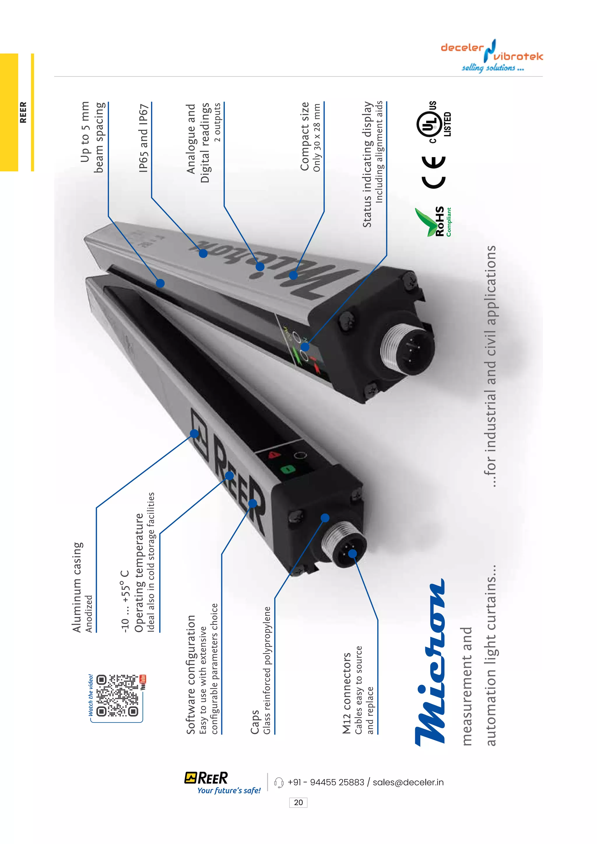 20
M12
connectors
Cables
easy
to
source
and
replace
Compact
size
Only
30
x
28
mm
IP65
and
IP67
Up
to
5
mm
beam
spacing
-10
...
+55°
C
Operating
temperature
Ideal
also
in
cold
storage
facilities
Aluminum
casing
Anodized
Status
indicating
display
Including
alignment
aids
Software
configuration
Easy
to
use
with
extensive
configurable
parameters
choice
Analogue
and
Digital
readings
2
outputs
measurement
and
automation
light
curtains...
...for
industrial
and
civil
applications
Caps
Glass
reinforced
polypropylene
+91 - 94455 25883 / sales@deceler.in
REER
 