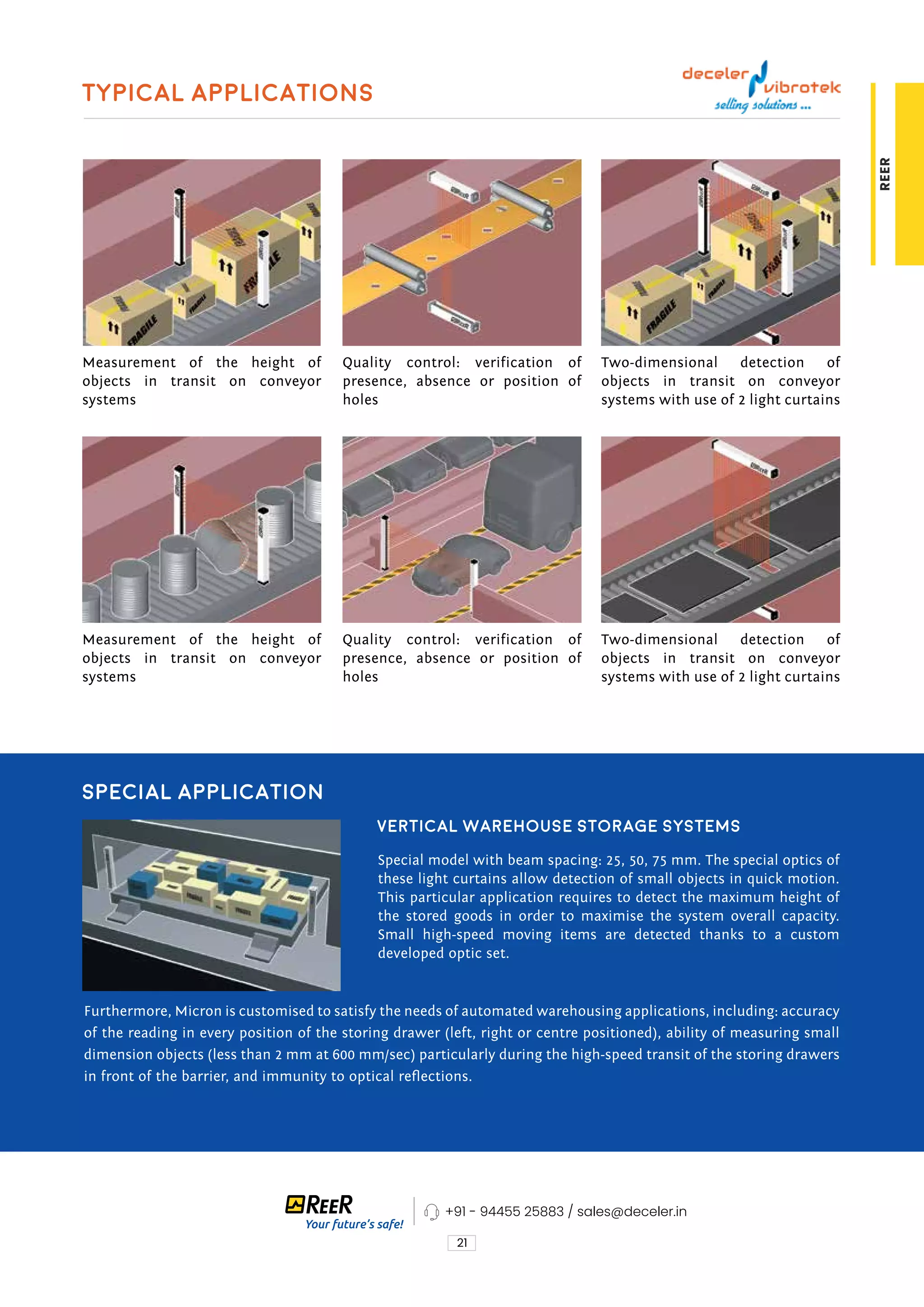 21
REER
Typical applications
Measurement of the height of
objects in transit on conveyor
systems
Measurement of the height of
objects in transit on conveyor
systems
Quality control: verification of
presence, absence or position of
holes
Quality control: verification of
presence, absence or position of
holes
Two-dimensional detection of
objects in transit on conveyor
systems with use of 2 light curtains
Two-dimensional detection of
objects in transit on conveyor
systems with use of 2 light curtains
Special application
Vertical warehouse storage systems
Special model with beam spacing: 25, 50, 75 mm. The special optics of
these light curtains allow detection of small objects in quick motion.
This particular application requires to detect the maximum height of
the stored goods in order to maximise the system overall capacity.
Small high-speed moving items are detected thanks to a custom
developed optic set.
Furthermore, Micron is customised to satisfy the needs of automated warehousing applications, including: accuracy
of the reading in every position of the storing drawer (left, right or centre positioned), ability of measuring small
dimension objects (less than 2 mm at 600 mm/sec) particularly during the high-speed transit of the storing drawers
in front of the barrier, and immunity to optical reflections.
+91 - 94455 25883 / sales@deceler.in
 