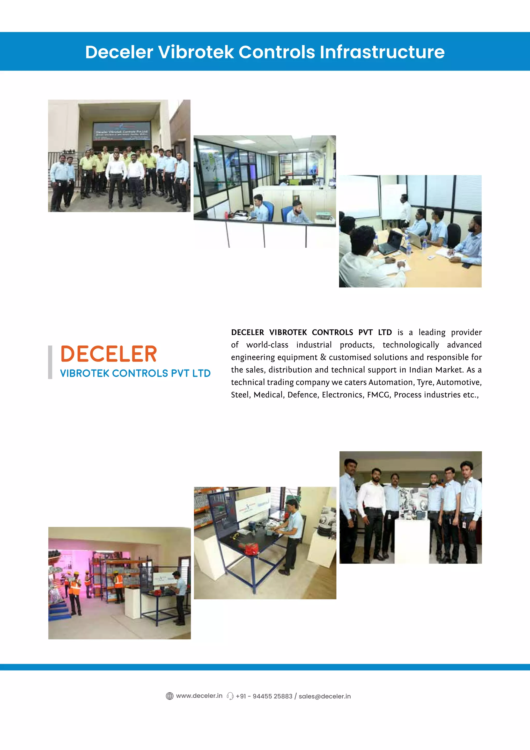 DECELER VIBROTEK CONTROLS PVT LTD is a leading provider
of world-class industrial products, technologically advanced
engineering equipment & customised solutions and responsible for
the sales, distribution and technical support in Indian Market. As a
technical trading company we caters Automation, Tyre, Automotive,
Steel, Medical, Defence, Electronics, FMCG, Process industries etc.,
Deceler Vibrotek Controls Infrastructure
+91 - 94455 25883 / sales@deceler.in
www.deceler.in
DECELER
VIBROTEK CONTROLS PVT LTD
 
