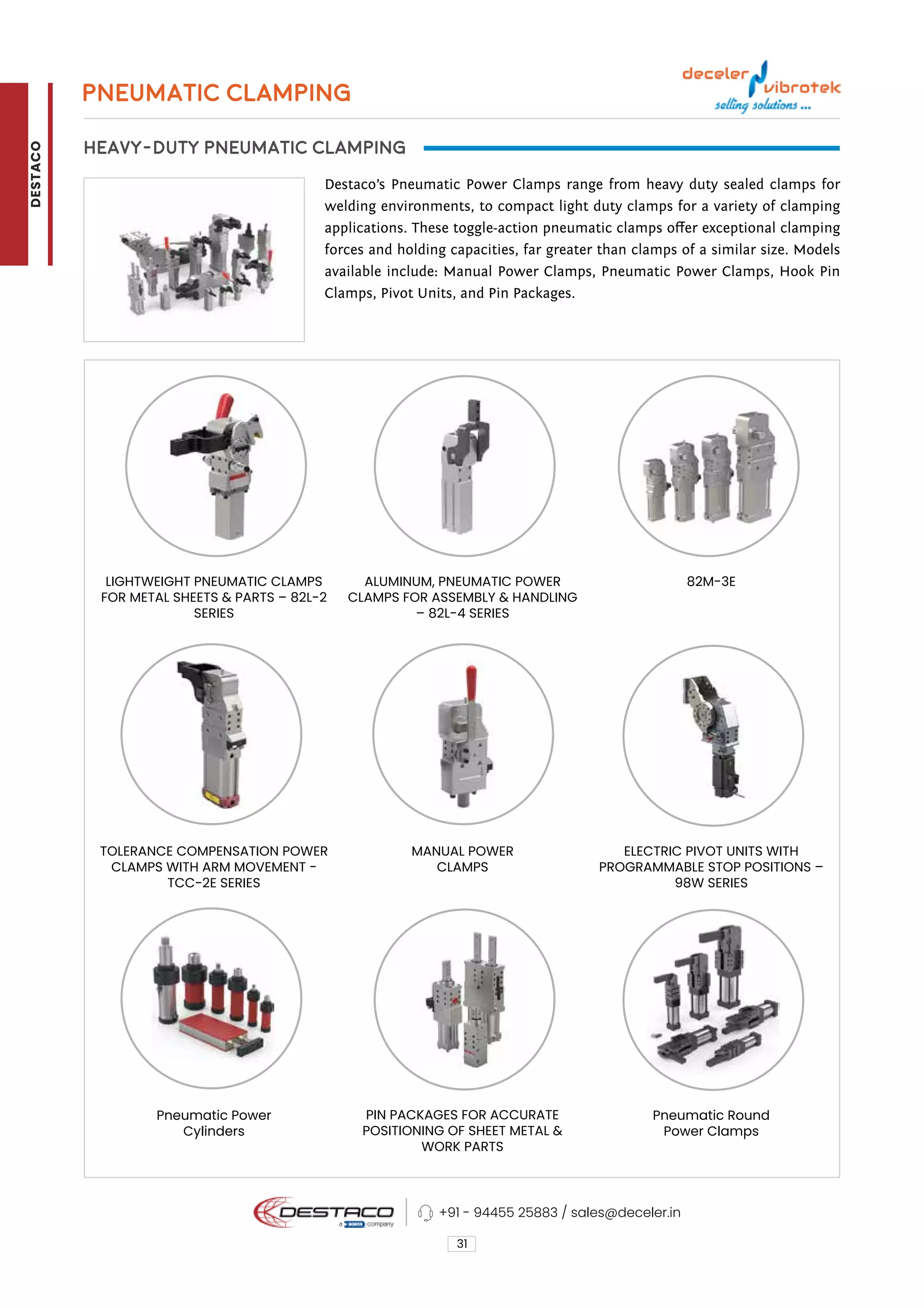 PNEUMATIC CLAMPING
HEAVY-DUTY PNEUMATIC CLAMPING
Destaco’s Pneumatic Power Clamps range from heavy duty sealed clamps for
welding environments, to compact light duty clamps for a variety of clamping
applications. These toggle-action pneumatic clamps offer exceptional clamping
forces and holding capacities, far greater than clamps of a similar size. Models
available include: Manual Power Clamps, Pneumatic Power Clamps, Hook Pin
Clamps, Pivot Units, and Pin Packages.
31
ALUMINUM, PNEUMATIC POWER
CLAMPS FOR ASSEMBLY & HANDLING
– 82L-4 SERIES
MANUAL POWER
CLAMPS
LIGHTWEIGHT PNEUMATIC CLAMPS
FOR METAL SHEETS & PARTS – 82L-2
SERIES
TOLERANCE COMPENSATION POWER
CLAMPS WITH ARM MOVEMENT -
TCC-2E SERIES
Pneumatic Power
Cylinders
PIN PACKAGES FOR ACCURATE
POSITIONING OF SHEET METAL &
WORK PARTS
82M-3E
ELECTRIC PIVOT UNITS WITH
PROGRAMMABLE STOP POSITIONS –
98W SERIES
Pneumatic Round
Power Clamps
+91 - 94455 25883 / sales@deceler.in
DESTACO
 