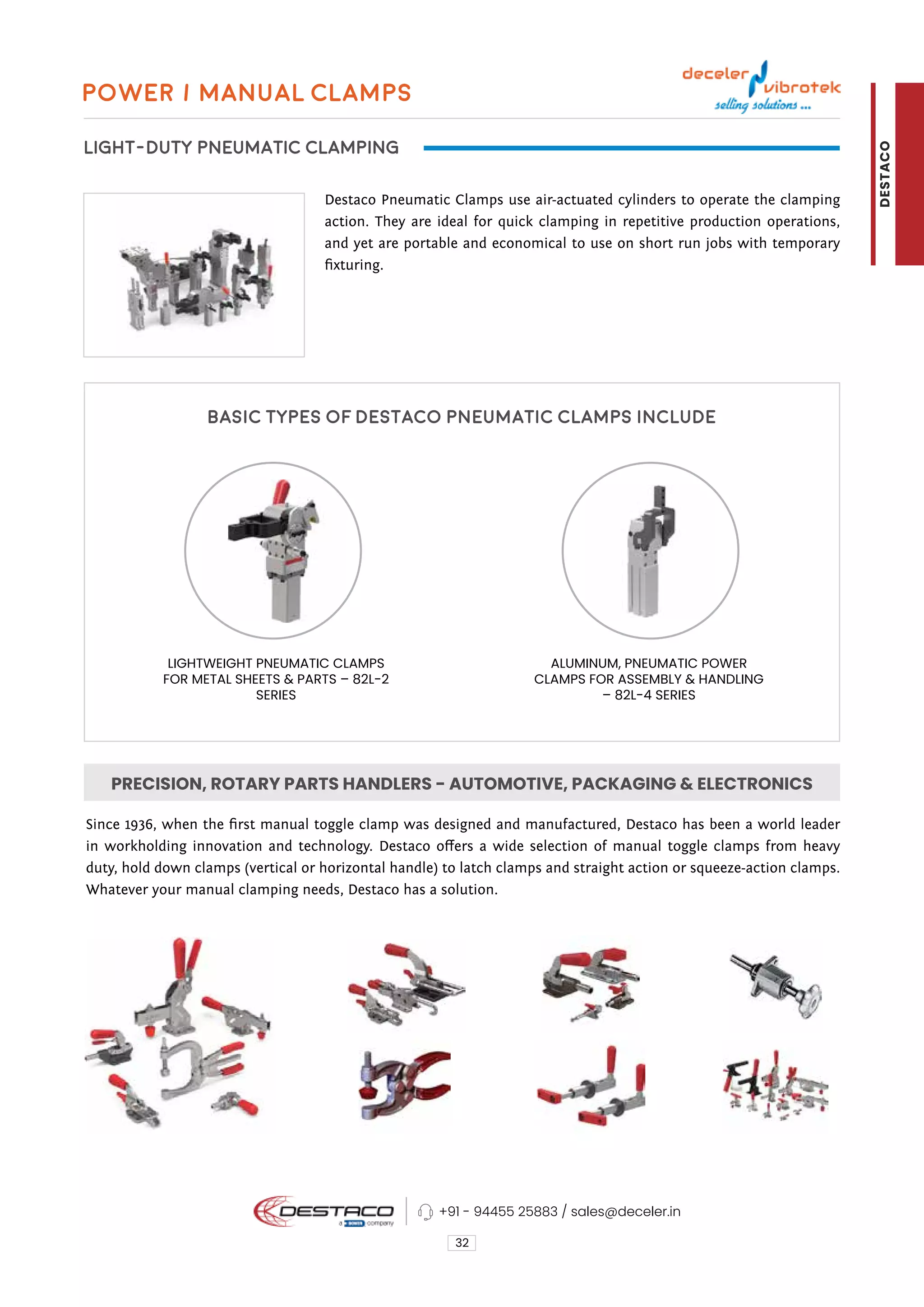 Power / Manual Clamps
LIGHT-DUTY PNEUMATIC CLAMPING
Basic types of Destaco pneumatic clamps include
Destaco Pneumatic Clamps use air-actuated cylinders to operate the clamping
action. They are ideal for quick clamping in repetitive production operations,
and yet are portable and economical to use on short run jobs with temporary
fixturing.
Since 1936, when the first manual toggle clamp was designed and manufactured, Destaco has been a world leader
in workholding innovation and technology. Destaco offers a wide selection of manual toggle clamps from heavy
duty, hold down clamps (vertical or horizontal handle) to latch clamps and straight action or squeeze-action clamps.
Whatever your manual clamping needs, Destaco has a solution.
32
ALUMINUM, PNEUMATIC POWER
CLAMPS FOR ASSEMBLY & HANDLING
– 82L-4 SERIES
LIGHTWEIGHT PNEUMATIC CLAMPS
FOR METAL SHEETS & PARTS – 82L-2
SERIES
PRECISION, ROTARY PARTS HANDLERS - AUTOMOTIVE, PACKAGING & ELECTRONICS
+91 - 94455 25883 / sales@deceler.in
DESTACO
 