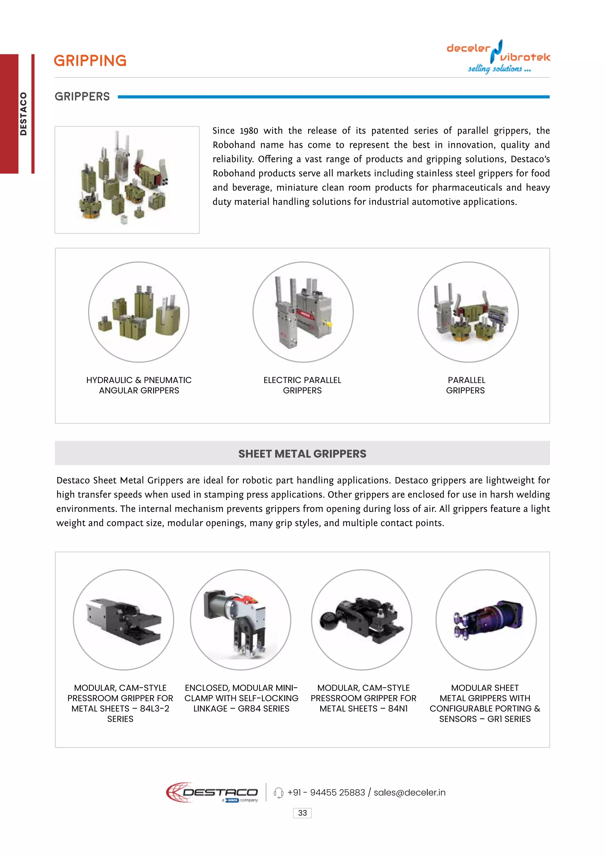 GRIPPING
GRIPPERS
Since 1980 with the release of its patented series of parallel grippers, the
Robohand name has come to represent the best in innovation, quality and
reliability. Offering a vast range of products and gripping solutions, Destaco’s
Robohand products serve all markets including stainless steel grippers for food
and beverage, miniature clean room products for pharmaceuticals and heavy
duty material handling solutions for industrial automotive applications.
Destaco Sheet Metal Grippers are ideal for robotic part handling applications. Destaco grippers are lightweight for
high transfer speeds when used in stamping press applications. Other grippers are enclosed for use in harsh welding
environments. The internal mechanism prevents grippers from opening during loss of air. All grippers feature a light
weight and compact size, modular openings, many grip styles, and multiple contact points.
33
PARALLEL
GRIPPERS
HYDRAULIC & PNEUMATIC
ANGULAR GRIPPERS
MODULAR, CAM-STYLE
PRESSROOM GRIPPER FOR
METAL SHEETS – 84L3-2
SERIES
ENCLOSED, MODULAR MINI-
CLAMP WITH SELF-LOCKING
LINKAGE – GR84 SERIES
MODULAR, CAM-STYLE
PRESSROOM GRIPPER FOR
METAL SHEETS – 84N1
MODULAR SHEET
METAL GRIPPERS WITH
CONFIGURABLE PORTING &
SENSORS – GR1 SERIES
ELECTRIC PARALLEL
GRIPPERS
SHEET METAL GRIPPERS
+91 - 94455 25883 / sales@deceler.in
DESTACO
 