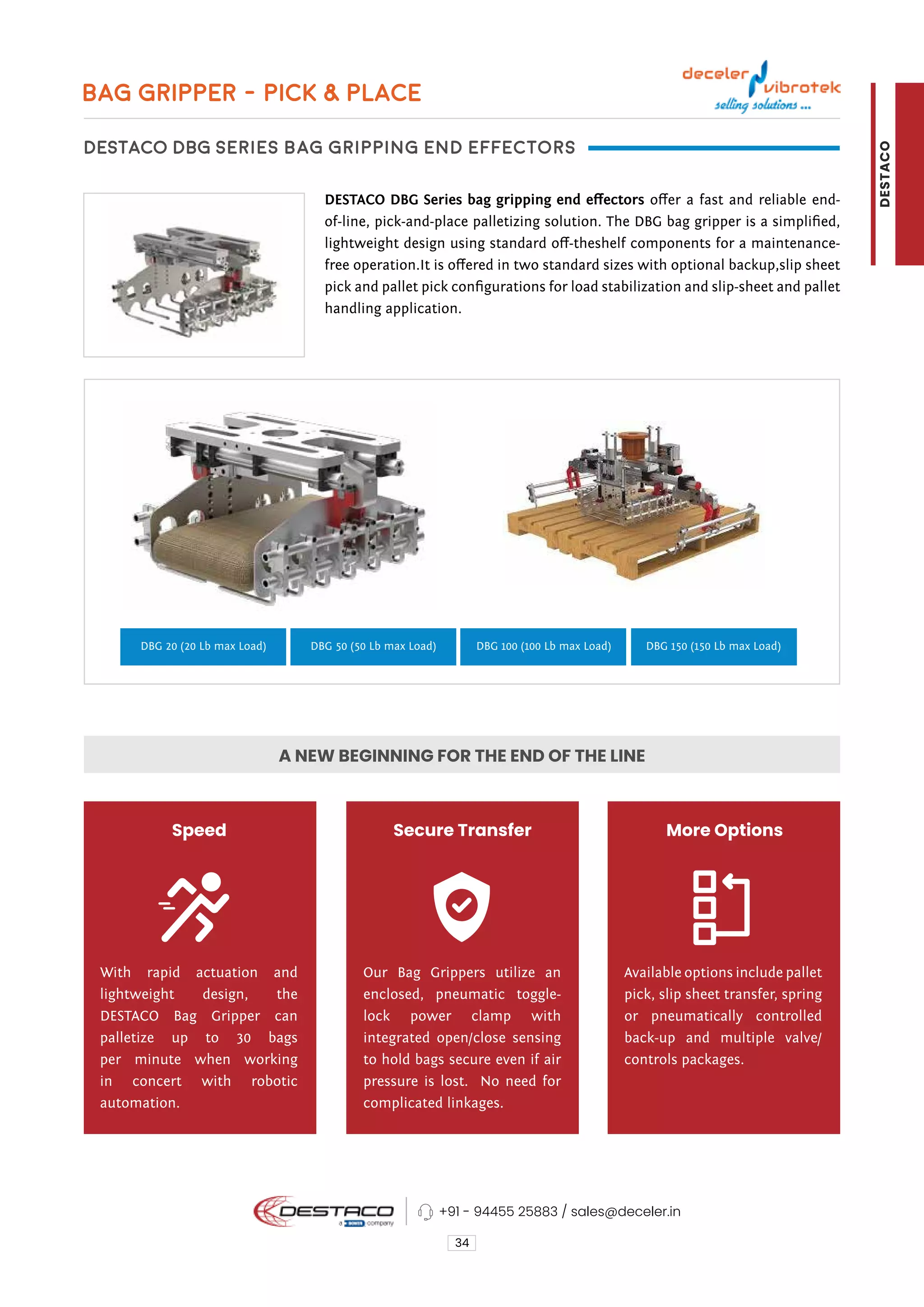 BAG GRIPPER - PICK & PLACE
DESTACO DBG Series bag gripping end effectors
DESTACO DBG Series bag gripping end effectors offer a fast and reliable end-
of-line, pick-and-place palletizing solution. The DBG bag gripper is a simplified,
lightweight design using standard off-theshelf components for a maintenance-
free operation.It is offered in two standard sizes with optional backup,slip sheet
pick and pallet pick configurations for load stabilization and slip-sheet and pallet
handling application.
34
A NEW BEGINNING FOR THE END OF THE LINE
DBG 20 (20 Lb max Load) DBG 50 (50 Lb max Load) DBG 100 (100 Lb max Load) DBG 150 (150 Lb max Load)
Speed Secure Transfer More Options
With rapid actuation and
lightweight design, the
DESTACO Bag Gripper can
palletize up to 30 bags
per minute when working
in concert with robotic
automation.
Our Bag Grippers utilize an
enclosed, pneumatic toggle-
lock power clamp with
integrated open/close sensing
to hold bags secure even if air
pressure is lost. No need for
complicated linkages.
Available options include pallet
pick, slip sheet transfer, spring
or pneumatically controlled
back-up and multiple valve/
controls packages.
+91 - 94455 25883 / sales@deceler.in
DESTACO
 